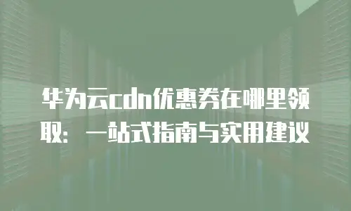华为云cdn优惠券在哪里领取：一站式指南与实用建议