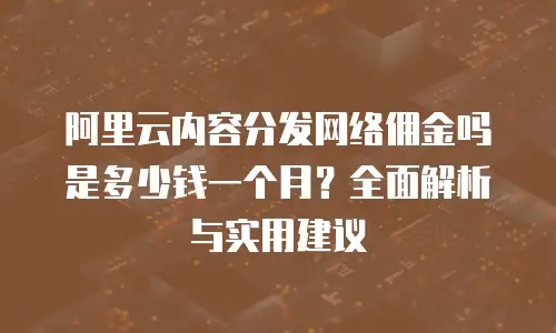 阿里云内容分发网络佣金吗是多少钱一个月？全面解析与实用建议
