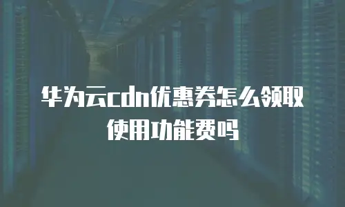 华为云cdn优惠券怎么领取使用功能费吗