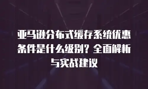亚马逊分布式缓存系统优惠条件是什么级别？全面解析与实战建议