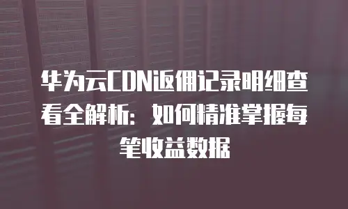 华为云CDN返佣记录明细查看全解析：如何精准掌握每笔收益数据