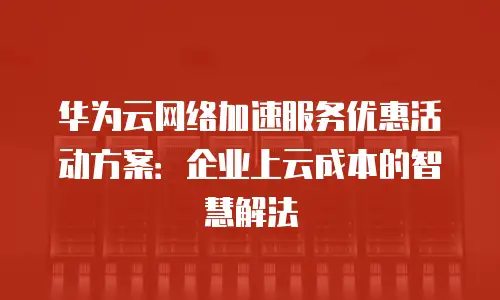 华为云网络加速服务优惠活动方案：企业上云成本的智慧解法