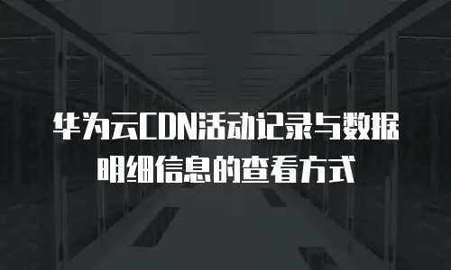 华为云CDN活动记录与数据明细信息的查看方式