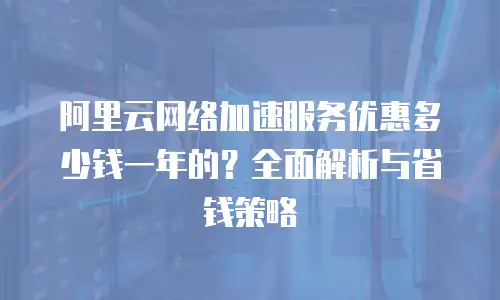 阿里云网络加速服务优惠多少钱一年的？全面解析与省钱策略