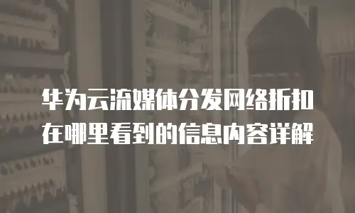 华为云流媒体分发网络折扣在哪里看到的信息内容详解