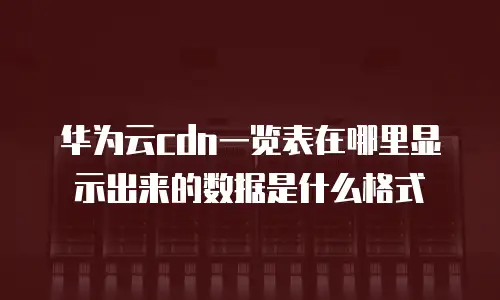 华为云cdn一览表在哪里显示出来的数据是什么格式