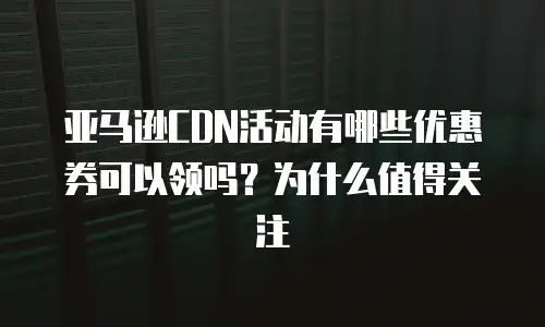 亚马逊CDN活动有哪些优惠券可以领吗？为什么值得关注