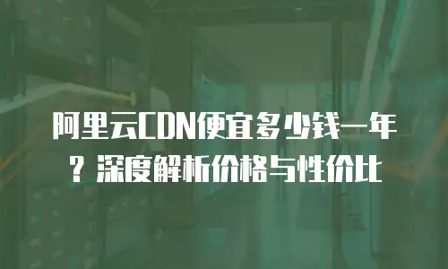 阿里云CDN便宜多少钱一年？深度解析价格与性价比