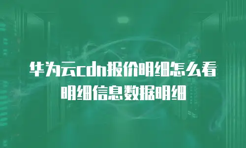 华为云cdn报价明细怎么看明细信息数据明细
