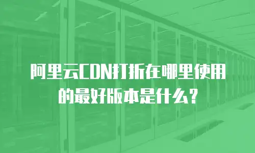 阿里云CDN打折在哪里使用的最好版本是什么？