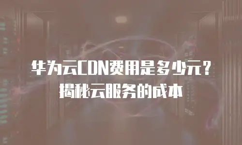 华为云CDN费用是多少元？揭秘云服务的成本