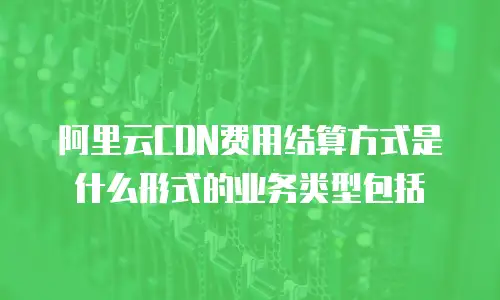 阿里云CDN费用结算方式是什么形式的业务类型包括