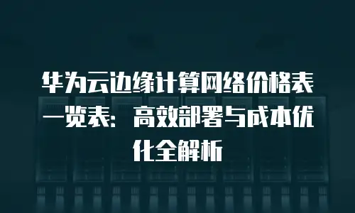 华为云边缘计算网络价格表一览表：高效部署与成本优化全解析