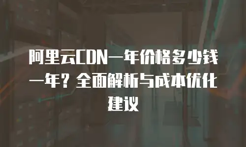阿里云CDN一年价格多少钱一年？全面解析与成本优化建议