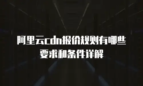 阿里云cdn报价规则有哪些要求和条件详解