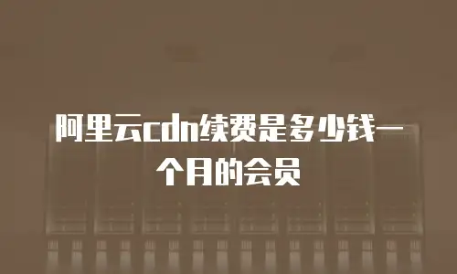 阿里云cdn续费是多少钱一个月的会员