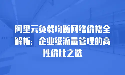 阿里云负载均衡网络价格全解析：企业级流量管理的高性价比之选