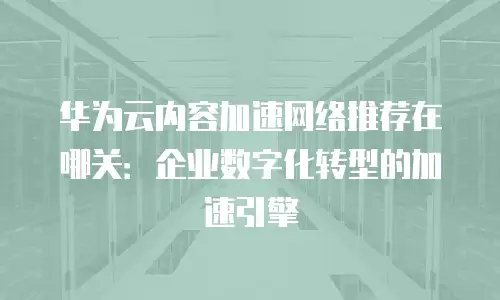 华为云内容加速网络推荐在哪关：企业数字化转型的加速引擎