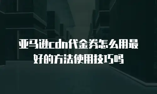 亚马逊cdn代金券怎么用最好的方法使用技巧吗