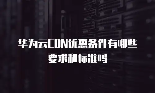 华为云CDN优惠条件有哪些要求和标准吗