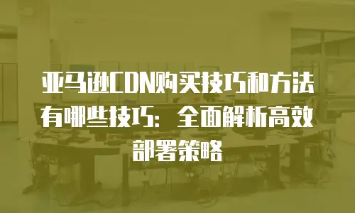 亚马逊CDN购买技巧和方法有哪些技巧：全面解析高效部署策略