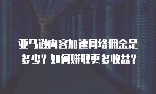 亚马逊内容加速网络佣金是多少？如何赚取更多收益？