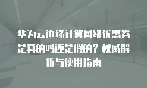 华为云边缘计算网络优惠券是真的吗还是假的？权威解析与使用指南