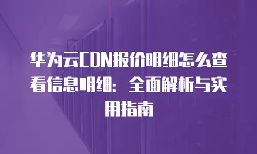 华为云CDN报价明细怎么查看信息明细：全面解析与实用指南