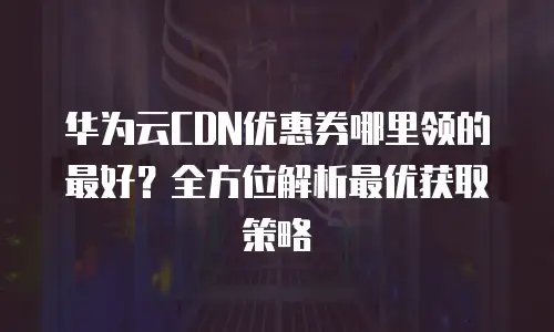 华为云CDN优惠券哪里领的最好？全方位解析最优获取策略