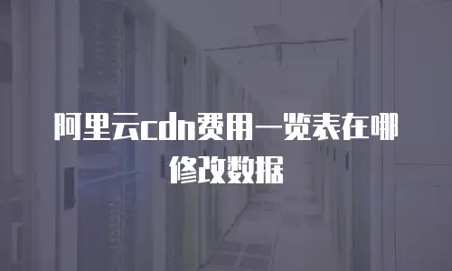 阿里云cdn费用一览表在哪修改数据