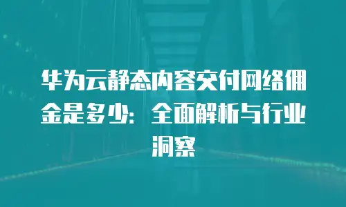 华为云静态内容交付网络佣金是多少：全面解析与行业洞察