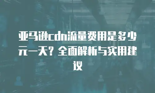亚马逊cdn流量费用是多少元一天？全面解析与实用建议