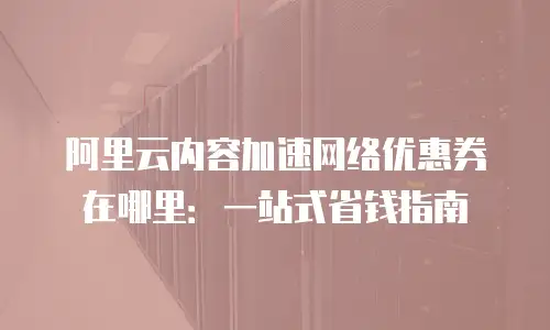 阿里云内容加速网络优惠券在哪里：一站式省钱指南
