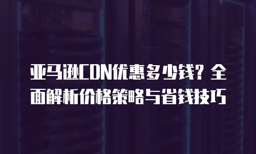 亚马逊CDN优惠多少钱？全面解析价格策略与省钱技巧