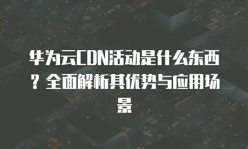 华为云CDN活动是什么东西？全面解析其优势与应用场景
