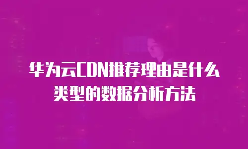 华为云CDN推荐理由是什么类型的数据分析方法