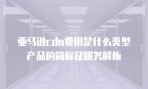 亚马逊cdn费用是什么类型产品的简称及服务解析