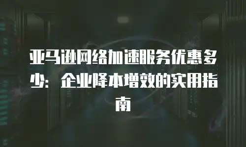 亚马逊网络加速服务优惠多少：企业降本增效的实用指南