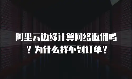 阿里云边缘计算网络返佣吗？为什么找不到订单？