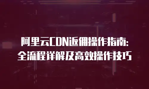 阿里云CDN返佣操作指南：全流程详解及高效操作技巧