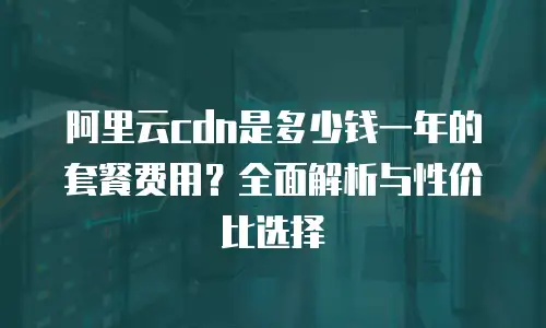 阿里云cdn是多少钱一年的套餐费用？全面解析与性价比选择