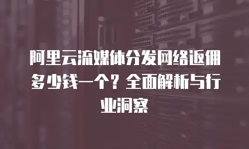 阿里云流媒体分发网络返佣多少钱一个？全面解析与行业洞察
