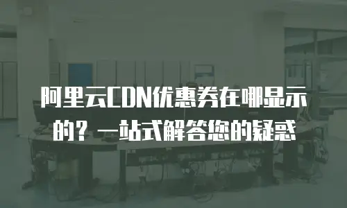 阿里云CDN优惠券在哪显示的？一站式解答您的疑惑
