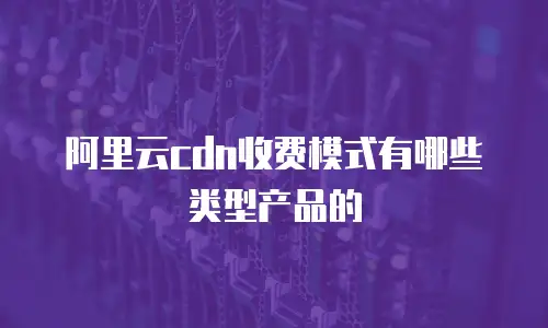 阿里云cdn收费模式有哪些类型产品的