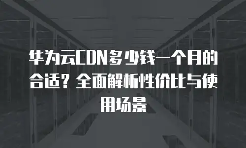 华为云CDN多少钱一个月的合适？全面解析性价比与使用场景