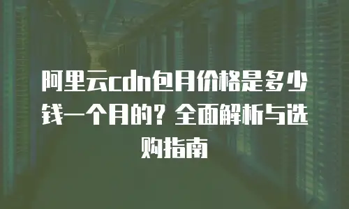 阿里云cdn包月价格是多少钱一个月的？全面解析与选购指南