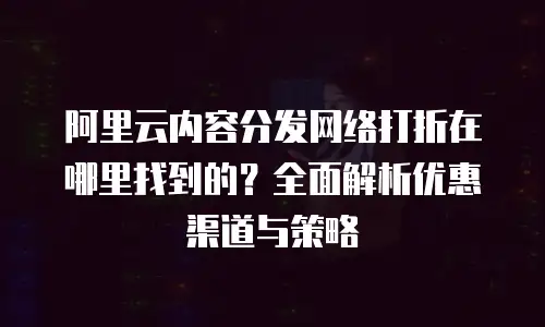 阿里云内容分发网络打折在哪里找到的？全面解析优惠渠道与策略