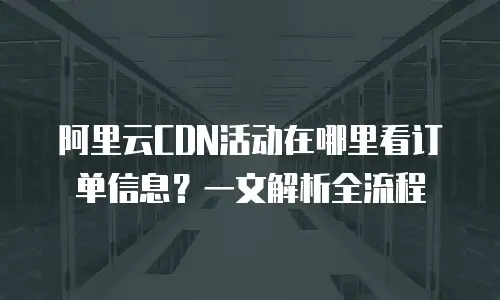 阿里云CDN活动在哪里看订单信息？一文解析全流程