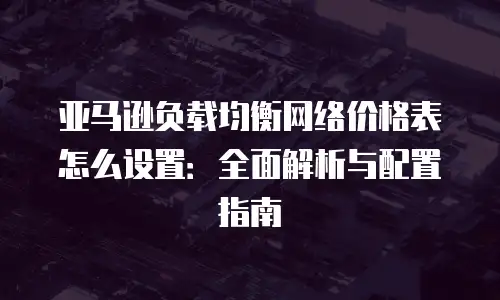 亚马逊负载均衡网络价格表怎么设置：全面解析与配置指南
