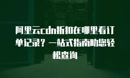 阿里云cdn折扣在哪里看订单记录？一站式指南助您轻松查询
